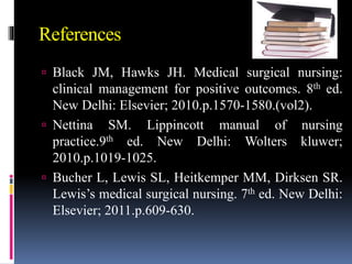 References
 Black JM, Hawks JH. Medical surgical nursing:
clinical management for positive outcomes. 8th ed.
New Delhi: Elsevier; 2010.p.1570-1580.(vol2).
 Nettina SM. Lippincott manual of nursing
practice.9th ed. New Delhi: Wolters kluwer;
2010.p.1019-1025.
 Bucher L, Lewis SL, Heitkemper MM, Dirksen SR.
Lewis’s medical surgical nursing. 7th ed. New Delhi:
Elsevier; 2011.p.609-630.
 