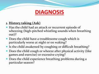 DIAGNOSIS
1. History taking (Ask)
 Has the child had an attack or recurrent episode of
wheezing (high-pitched whistling sounds when breathing
out)?
 Does the child have a troublesome cough which is
particularly worse at night or on waking?
 Is the child awakened by coughing or difficult breathing?
 Does the child cough or wheeze after physical activity (like
games and exercise) or excessive crying?
 Does the child experience breathing problems during a
particular season?
 