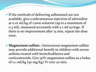  If the methods of delivering salbutamol are not
available, give a subcutaneous injection of adrenaline
at 0.01 ml/kg of 1:1000 solution (up to a maximum of
0.3 ml), measured accurately with a 1-ml syringe. If
there is no improvement after 15 min, repeat the dose
once.
 Magnesium sulfate : Intravenous magnesium sulfate
may provide additional benefit in children with severe
asthma treated with bronchodilators and
corticosteroids. Give 50% magnesium sulfate as a bolus
of 0.1 ml/kg (50 mg/kg) IV over 20 min.
 