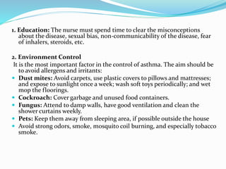1. Education: The nurse must spend time to clear the misconceptions
about the disease, sexual bias, non-communicability of the disease, fear
of inhalers, steroids, etc.
2. Environment Control
It is the most important factor in the control of asthma. The aim should be
to avoid allergens and irritants:
 Dust mites: Avoid carpets, use plastic covers to pillows and mattresses;
and expose to sunlight once a week; wash soft toys periodically; and wet
mop the floorings.
 Cockroach: Cover garbage and unused food containers.
 Fungus: Attend to damp walls, have good ventilation and clean the
shower curtains weekly.
 Pets: Keep them away from sleeping area, if possible outside the house
 Avoid strong odors, smoke, mosquito coil burning, and especially tobacco
smoke.
 
