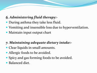 6. Administering fluid therapy:-
 During asthma they take less fluid.
 Vomiting and insensible loss due to hyperventilation.
 Maintain input output chart
7. Maintaining adequate dietary intake:-
 Clear liquids in small amounts.
 Allergic foods to be avoided.
 Spicy and gas forming foods to be avoided.
 Balanced diet.
 