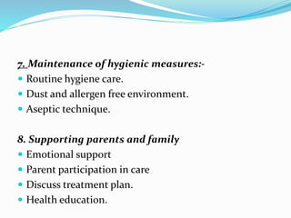 7. Maintenance of hygienic measures:-
 Routine hygiene care.
 Dust and allergen free environment.
 Aseptic technique.
8. Supporting parents and family
 Emotional support
 Parent participation in care
 Discuss treatment plan.
 Health education.
 