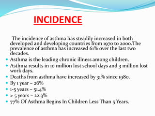 INCIDENCE
The incidence of asthma has steadily increased in both
developed and developing countries from 1970 to 2000.The
prevalence of asthma has increased 61% over the last two
decades.
 Asthma is the leading chronic illness among children.
 Asthma results in 10 million lost school days and 3 million lost
work days.
 Deaths from asthma have increased by 31% since 1980.
 By 1 year – 26%
 1-5 years – 51.4%
 > 5 years – 22.3%
 77% Of Asthma Begins In Children Less Than 5 Years.
 