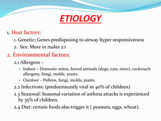 ETIOLOGY
1. Host factors:
1. Genetic; Genes predisposing to airway hyper responsiveness
2. Sex: More in males 2:1
2. Environmental factors:
2.1 Allergens –
 Indoor – Domestic mites, furred animals (dogs, cats, mice), cockroach
allergens, fungi, molds, yeasts.
 Outdoor – Pollens, fungi, molds, yeasts.
2.2 Infections: (predominantly viral in 40% of children)
2.3 Seasonal: Seasonal variation of asthma attacks is experienced
by 35% of children.
2.4 Diet: certain foods also trigger it ( peanuts, eggs, wheat).
 