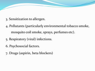 3. Sensitization to allergen.
4. Pollutants (particularly environmental tobacco smoke,
mosquito coil smoke, sprays, perfumes etc).
5. Respiratory (viral) infections.
6. Psychosocial factors.
7. Drugs (aspirin, beta blockers)
 
