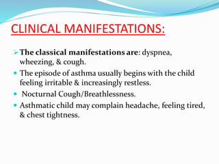 CLINICAL MANIFESTATIONS:
The classical manifestations are: dyspnea,
wheezing, & cough.
 The episode of asthma usually begins with the child
feeling irritable & increasingly restless.
 Nocturnal Cough/Breathlessness.
 Asthmatic child may complain headache, feeling tired,
& chest tightness.
 