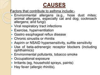 CAUSES
Factors that contribute to asthma include:-
 Environmental allergens (e.g., hose dust mites;
animal allergens, especially cat and dog; cockroach
allergens; and fungi)
 Viral respiratory tract infections
 Exercise, hyperventilation
 Gastro esophageal reflux disease
 Chronic sinusitis or rhinitis
 Aspirin or NSAID hypersensitivity, sulfite sensitivity
 Use of beta-adrenergic receptor blockers (including
ophthalmics)
 Environmental pollutants, tobacco smoke
 Occupational exposure
 Irritants (eg, household sprays, paints)
 Hay fever (allergic rhinitis).
 