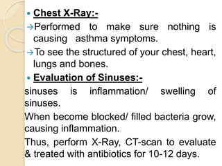  Chest X-Ray:-
Performed to make sure nothing is
causing asthma symptoms.
To see the structured of your chest, heart,
lungs and bones.
 Evaluation of Sinuses:-
sinuses is inflammation/ swelling of
sinuses.
When become blocked/ filled bacteria grow,
causing inflammation.
Thus, perform X-Ray, CT-scan to evaluate
& treated with antibiotics for 10-12 days.
 