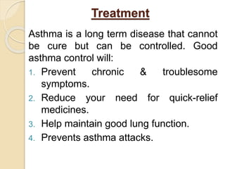 Treatment
Asthma is a long term disease that cannot
be cure but can be controlled. Good
asthma control will:
1. Prevent chronic & troublesome
symptoms.
2. Reduce your need for quick-relief
medicines.
3. Help maintain good lung function.
4. Prevents asthma attacks.
 