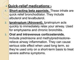  Quick-relief medications:-
1. Short-acting beta agonists. These inhale are
quick relief bronchodilator. They include
albuterol and levalbuterol.
2. Ipratropium (Atrovent). Ipratropium acts
quickly to immediately relax your airway. Used
for emphysema and chronic bronchitis.
3. Oral and intravenous corticosteroids.
Include prednisone and methylprednisolone-
relieve airway inflammation. They can cause
serious side effect when used long term, so
they’re used only on a short-term basis to treat
severe asthma symptoms.
 