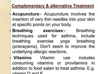 Complementary & alternative Treatment
 Acupuncture:- Acupuncture involves the
insertion of very thin needles into your skin
at specific points on your body.
 Breathing exercises:- Breathing
techniques used for asthma, include
breathing exercise yoga breathing
(pranayama), Don't seem to improve the
underlying allergic reactions.
 Vitamins Vitamin use includes
consuming vitamins or provitamins in
addition to food eaten to treat asthma. E.g.
 