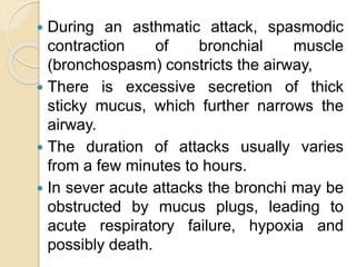  During an asthmatic attack, spasmodic
contraction of bronchial muscle
(bronchospasm) constricts the airway,
 There is excessive secretion of thick
sticky mucus, which further narrows the
airway.
 The duration of attacks usually varies
from a few minutes to hours.
 In sever acute attacks the bronchi may be
obstructed by mucus plugs, leading to
acute respiratory failure, hypoxia and
possibly death.
 