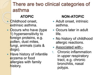 There are two clinical categories of
asthma
ATOPIC
 Childhood onset,
extrinsic asthma.
 Occurs who have (type
1) hypersensitivity to
foreign proteins, e.g.
pollen, dust mites,
fungi, animals (cats &
dogs).
 Have history of infantile
eczema or food
allergies with family
history.
NON-ATOPIC
 Adult onset, intrinsic
asthma.
 Occurs later in adult
life.
 No history of childhood
allergic reactions.
 Associated with:-
1. Chronic inflammation
in upper respiratory
tract, e.g. chronic
bronchitis, nasal
polyps.
 