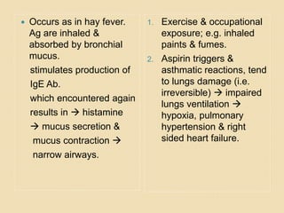  Occurs as in hay fever.
Ag are inhaled &
absorbed by bronchial
mucus.
stimulates production of
IgE Ab.
which encountered again
results in  histamine
 mucus secretion &
mucus contraction 
narrow airways.
1. Exercise & occupational
exposure; e.g. inhaled
paints & fumes.
2. Aspirin triggers &
asthmatic reactions, tend
to lungs damage (i.e.
irreversible)  impaired
lungs ventilation 
hypoxia, pulmonary
hypertension & right
sided heart failure.
 