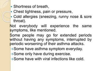  Shortness of breath,
 Chest tightness, pain or pressure,
 Cold allergies (sneezing, runny nose & sore
throat).
Not everybody will experience the same
symptoms, like mentioned.
Some people may go for extended periods
without having any symptoms, interrupted by
periodic worsening of their asthma attacks.
Some have asthma symptom everyday.
Some only have during exercise.
Some have with viral infections like cold.
 