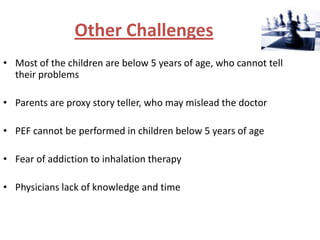 Other Challenges
• Most of the children are below 5 years of age, who cannot tell
  their problems

• Parents are proxy story teller, who may mislead the doctor

• PEF cannot be performed in children below 5 years of age

• Fear of addiction to inhalation therapy

• Physicians lack of knowledge and time
 