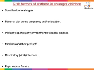 Risk factors of Asthma in younger children
• Sensitization to allergen.



• Maternal diet during pregnancy and/ or lactation.



• Pollutants (particularly environmental tobacco smoke).



• Microbes and their products.



• Respiratory (viral) infections.



• Psychosocial factors.
 