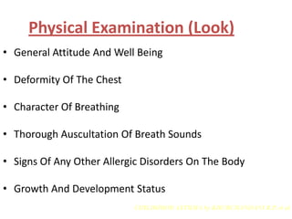 Physical Examination (Look)
• General Attitude And Well Being

• Deformity Of The Chest

• Character Of Breathing

• Thorough Auscultation Of Breath Sounds

• Signs Of Any Other Allergic Disorders On The Body

• Growth And Development Status
                           CHILDHOOD ASTHMA by KHUBCHANDANI R.P. et al
 