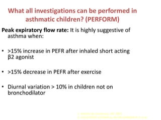 What all investigations can be performed in
       asthmatic children? (PERFORM)
Peak expiratory flow rate: It is highly suggestive of
  asthma when:

• >15% increase in PEFR after inhaled short acting
  β2 agonist

• >15% decrease in PEFR after exercise

• Diurnal variation > 10% in children not on
  bronchodilator                      OR
  >20% In children on bronchodilator

                               1. Asthma by Consensus, IAP 2003
                               2. CHILDHOOD ASTHMA by KHUBCHANDANI R.P. et al
 