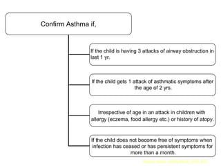 Confirm Asthma if,


                If the child is having 3 attacks of airway obstruction in
                last 1 yr.



                If the child gets 1 attack of asthmatic symptoms after
                                     the age of 2 yrs.



                    Irrespective of age in an attack in children with
                allergy (eczema, food allergy etc.) or history of atopy.


                If the child does not become free of symptoms when
                 infection has ceased or has persistent symptoms for
                                  more than a month.
                                        Respir Med. 2000;94(4):299-327
 