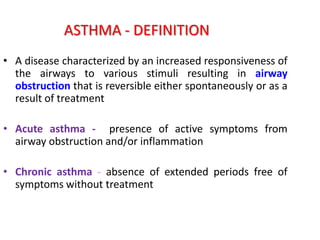ASTHMA - DEFINITION
• A disease characterized by an increased responsiveness of
  the airways to various stimuli resulting in airway
  obstruction that is reversible either spontaneously or as a
  result of treatment

• Acute asthma - presence of active symptoms from
  airway obstruction and/or inflammation

• Chronic asthma - absence of extended periods free of
  symptoms without treatment
 