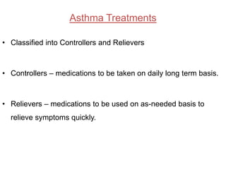 Asthma Treatments

• Classified into Controllers and Relievers



• Controllers – medications to be taken on daily long term basis.



• Relievers – medications to be used on as-needed basis to
  relieve symptoms quickly.
 
