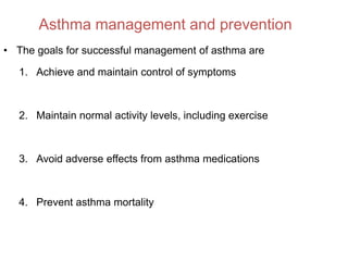 Asthma management and prevention
• The goals for successful management of asthma are

   1. Achieve and maintain control of symptoms



   2. Maintain normal activity levels, including exercise



   3. Avoid adverse effects from asthma medications



   4. Prevent asthma mortality
 