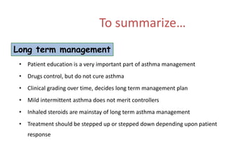 To summarize…
Long term management
 • Patient education is a very important part of asthma management
 • Drugs control, but do not cure asthma
 • Clinical grading over time, decides long term management plan
 • Mild intermittent asthma does not merit controllers
 • Inhaled steroids are mainstay of long term asthma management
 • Treatment should be stepped up or stepped down depending upon patient
    response
 