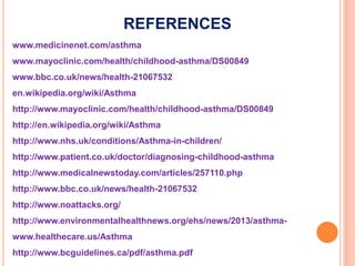 REFERENCES
www.medicinenet.com/asthma
www.mayoclinic.com/health/childhood-asthma/DS00849
www.bbc.co.uk/news/health-21067532
en.wikipedia.org/wiki/Asthma
http://www.mayoclinic.com/health/childhood-asthma/DS00849
http://en.wikipedia.org/wiki/Asthma
http://www.nhs.uk/conditions/Asthma-in-children/
http://www.patient.co.uk/doctor/diagnosing-childhood-asthma
http://www.medicalnewstoday.com/articles/257110.php
http://www.bbc.co.uk/news/health-21067532
http://www.noattacks.org/
http://www.environmentalhealthnews.org/ehs/news/2013/asthma-
www.healthecare.us/Asthma
http://www.bcguidelines.ca/pdf/asthma.pdf
 