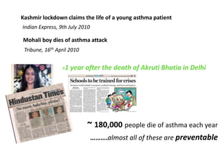 Kashmir lockdown claims the life of a young asthma patient
Indian Express, 9th July 2010

Mohali boy dies of asthma attack
 Tribune, 16th April 2010


                 >1 year    after the death of Akruti Bhatia in Delhi




                            ~ 180,000 people die of asthma each year
                                ……….almost all of these are preventable
 