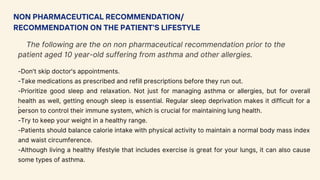 NON PHARMACEUTICAL RECOMMENDATION/
RECOMMENDATION ON THE PATIENT'S LIFESTYLE
The following are the on non pharmaceutical recommendation prior to the
patient aged 10 year-old suffering from asthma and other allergies.
.
-Don't skip doctor's appointments.
-Take medications as prescribed and refill prescriptions before they run out.
-Prioritize good sleep and relaxation. Not just for managing asthma or allergies, but for overall
health as well, getting enough sleep is essential. Regular sleep deprivation makes it difficult for a
person to control their immune system, which is crucial for maintaining lung health.
-Try to keep your weight in a healthy range.
-Patients should balance calorie intake with physical activity to maintain a normal body mass index
and waist circumference.
-Although living a healthy lifestyle that includes exercise is great for your lungs, it can also cause
some types of asthma.
 
