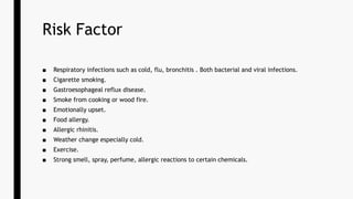 Risk Factor
■ Respiratory infections such as cold, flu, bronchitis . Both bacterial and viral infections.
■ Cigarette smoking.
■ Gastroesophageal reflux disease.
■ Smoke from cooking or wood fire.
■ Emotionally upset.
■ Food allergy.
■ Allergic rhinitis.
■ Weather change especially cold.
■ Exercise.
■ Strong smell, spray, perfume, allergic reactions to certain chemicals.
 