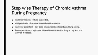 Step wise Therapy of Chronic Asthma
During Pregnancy
■ Mild intermittent – inhale as needed.
■ Mild persistent – low dose inhaled corticosteroids.
■ Moderate persistent – low dose inhaled corticosteroids and lung acting.
■ Severe persistent – high dose inhaled corticosteroids, lung acting and oral
steroids if needed.
 