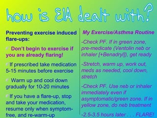 Preventing exercise induced
flare-ups:
Don’t begin to exercise if
you are already flaring!
If prescribed take medication
5-15 minutes before exercise
Warm up and cool down
gradually for 10-20 minutes
If you have a flare-up, stop
and take your medication,
resume only when symptom-
free, and re-warm-up
My Exercise/Asthma Routine
-Check PF. If in green zone,
pre-medicate (Ventolin neb or
inhaler [+Benadryl]), get ready
-Stretch, warm up, work out,
meds as needed, cool down,
stretch
-Check PF. Use neb or inhaler
immediately even if
asymptomatic/green zone. If in
yellow zone, do neb treatment
-2.5-3.5 hours later . . . FLARE!
 