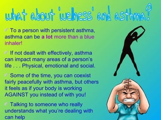To a person with persistent asthma,
asthma can be a lot more than a blue
inhaler!
If not dealt with effectively, asthma
can impact many areas of a person’s
life . . . Physical, emotional and social.
Some of the time, you can coexist
fairly peacefully with asthma, but others
it feels as if your body is working
AGAINST you instead of with you!
Talking to someone who really
understands what you’re dealing with
can help
 