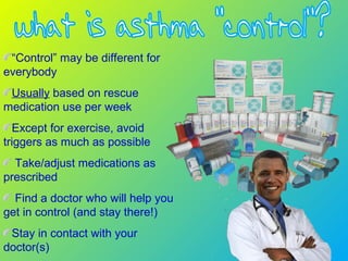 “Control” may be different for
everybody
Usually based on rescue
medication use per week
Except for exercise, avoid
triggers as much as possible
Take/adjust medications as
prescribed
Find a doctor who will help you
get in control (and stay there!)
Stay in contact with your
doctor(s)
 