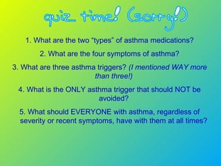 1. What are the two “types” of asthma medications?
2. What are the four symptoms of asthma?
3. What are three asthma triggers? (I mentioned WAY more
than three!)
4. What is the ONLY asthma trigger that should NOT be
avoided?
5. What should EVERYONE with asthma, regardless of
severity or recent symptoms, have with them at all times?
 