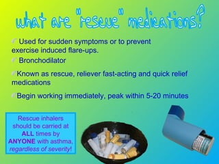 Bronchodilator
Known as rescue, reliever fast-acting and quick relief
medications
Begin working immediately, peak within 5-20 minutes
Used for sudden symptoms or to prevent
exercise induced flare-ups.
Rescue inhalers
should be carried at
ALL times by
ANYONE with asthma,
regardless of severity!
 