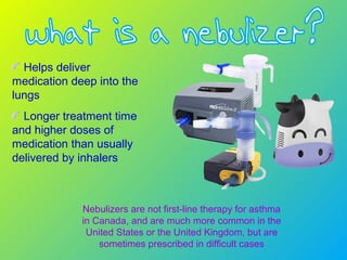 Helps deliver
medication deep into the
lungs
Longer treatment time
and higher doses of
medication than usually
delivered by inhalers
Nebulizers are not first-line therapy for asthma
in Canada, and are much more common in the
United States or the United Kingdom, but are
sometimes prescribed in difficult cases
 