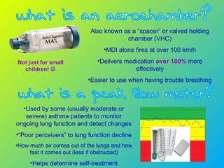 Also known as a “spacer” or valved holding
chamber (VHC)
•MDI alone fires at over 100 km/h
•Delivers medication over 100% more
effectively
•Easier to use when having trouble breathing
Not just for small
children! 
•Used by some (usually moderate or
severe) asthma patients to monitor
ongoing lung function and detect changes
•“Poor perceivers” to lung function decline
•How much air comes out of the lungs and how
fast it comes out (less if obstructed)
•Helps determine self-treatment
 