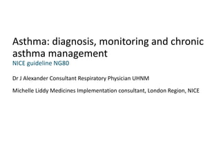 Dr J Alexander Consultant Respiratory Physician UHNM
Michelle Liddy Medicines Implementation consultant, London Region, NICE
Asthma: diagnosis, monitoring and chronic
asthma management
NICE guideline NG80
 