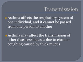 TransmisssionAsthma affects the respiratory system of one individual, and it cannot be passed from one person to anotherAsthma may affect the transmission of other diseases/ilnesses due to chronic coughing caused by thick mucus