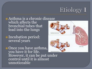 EtiologyIAsthma is a chronic disease which affects the 	bronchial tubes that lead into the lungs Incubation period: several yearsOnce you have asthma, 	you have it for life. 	However, it can be put under control until it is almost unnoticeable 