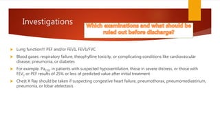 Investigations
 Lung function!!! PEF and/or FEV1, FEV1/FVC
 Blood gases: respiratory failure, theophylline toxicity, or complicating conditions like cardiovascular
disease, pneumonia, or diabetes
 For example. PaCO2 in patients with suspected hypoventilation, those in severe distress, or those with
FEV1 or PEF results of 25% or less of predicted value after initial treatment
 Chest X Ray should be taken if suspecting congestive heart failure, pneumothorax, pneumomediastinum,
pneumonia, or lobar atelectasis
 