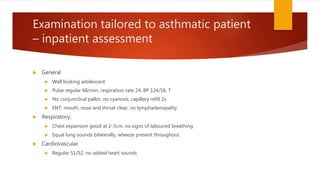 Examination tailored to asthmatic patient
– inpatient assessment
 General
 Well looking adolescent
 Pulse regular 68/min, respiration rate 24, BP 124/58, T
 No conjunctival pallor, no cyanosis, capillary refill 2s
 ENT: mouth, nose and throat clear, no lymphadenopathy
 Respiratory:
 Chest expansion good at 2-3cm, no signs of laboured breathing
 Equal lung sounds bilaterally, wheeze present throughout
 Cardiovascular
 Regular S1/S2, no added heart sounds
 