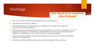 Discharge
 FEV1 or PEF 70% or more of predicted value or personal best
 Symptoms are minimal or absent
 Extended treatment or observation in a holding or overnight unit might be
appropriate for some patients
 If given systemic corticosteroids then give prescription to continue therapy for 3 to 10
days after discharge. For high risk of nonadherence, intramuscular depot injections
might be as effective as oral corticosteroids in preventing relapse.
 If currently using inhaled corticosteroid therapy, then should continue while taking
systemic corticosteroids
 Consider initiating inhaled corticosteroids at discharge for those without
 