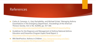 References
 Carlos A. Camargo, Jr., Gary Rachelefsky, and Michael Schatz "Managing Asthma
Exacerbations in the Emergency Department", Proceedings of the American
Thoracic Society, Vol. 6, No. 4(2009), pp. 357-366.
http://www.atsjournals.org/doi/full/10.1513/pats.P09ST2#.VpocUCp96Cg
 Guidelines for the Diagnosis and Management of Asthma National Asthma
Education and Prevention Program Expert Panel Report 3.
http://www.nhlbi.nih.gov/files/docs/guidelines/asthsumm.pdf
 BMJ BestPractice. Asthma in Children. http://bestpractice.bmj.com/best-
practice/monograph/782/diagnosis/differential.html
 