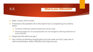 R.R.
 Male, 13 years and 9 months
 Presented to the paediatric ER on the night of Jan 11 complaining of an asthma
attack
 Consisted of difficulty breathing (dyspnoea) and dry cough
 Worsening began Jan 10 and perpetuated; was not managed by relieving medications at
home (Ventolin)
 Diagnosed with asthma at age 3
 Has a history of attending hospital about once per week over last 2 years due to
asthma exacerbation; absent 100/200 school days last year
 
