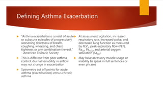 Defining Asthma Exacerbation
 “Asthma exacerbations consist of acute
or subacute episodes of progressively
worsening shortness of breath,
coughing, wheezing, and chest
tightness or any combination thereof.”
- American Thoracic Society
 This is different from poor asthma
control: diurnal variability in airflow
may not change in exacerbation
 Spirometry cut off points for acute
asthma (exacerbations) versus chronic
asthma
 At assessment: agitation, increased
respiratory rate, increased pulse, and
decreased lung function as measured
by FEV1, peak expiratory flow (PEF),
PaO2, PaCO2, and arterial oxygen
saturation (SaO2).
 May have accessory muscle usage or
inability to speak in full sentences or
even phrases
 