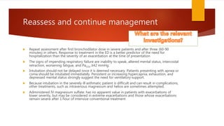 Reassess and continue management
 Repeat assessment after first bronchodilator dose in severe patients and after three (60-90
minutes) in others. Response to treatment in the ED is a better predictor of the need for
hospitalization than the severity of an exacerbation at the time of presentation
 The signs of impending respiratory failure are inability to speak, altered mental status, intercostal
retraction, worsening fatigue, and PaCO2 ≥42 mmHg.
 Intubation should not be delayed once it is deemed necessary. Patients presenting with apnea or
coma should be intubated immediately. Persistent or increasing hypercapnia, exhaustion, and
depressed mental status strongly suggest the need for ventilatory support.
 Because intubation in the severely ill asthmatic patient is difficult and can result in complications,
other treatments, such as intravenous magnesium and heliox are sometimes attempted.
 Administered IV magnesium sulfate: has no apparent value in patients with exacerbations of
lower severity, but may be considered in extreme exacerbations and those whose exacerbations
remain severe after 1 hour of intensive conventional treatment
 